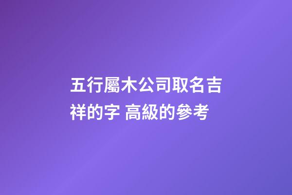 五行屬木公司取名吉祥的字 高級的參考-第1張-公司起名-玄機派